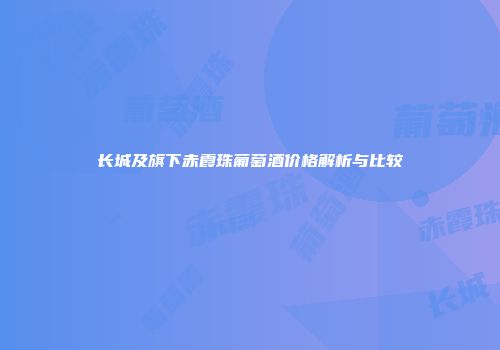 长城及旗下赤霞珠葡萄酒价格解析与比较