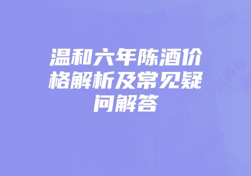 温和六年陈酒价格解析及常见疑问解答