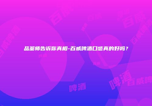 品鉴师告诉你真相-百威啤酒口感真的好吗？