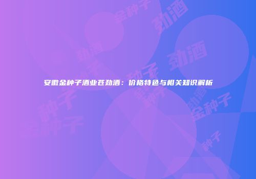 安徽金种子酒业苍劲酒：价格特色与相关知识解析