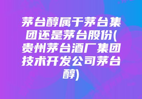 茅台醇属于茅台集团还是茅台股份(贵州茅台酒厂集团技术开发公司茅台醇)