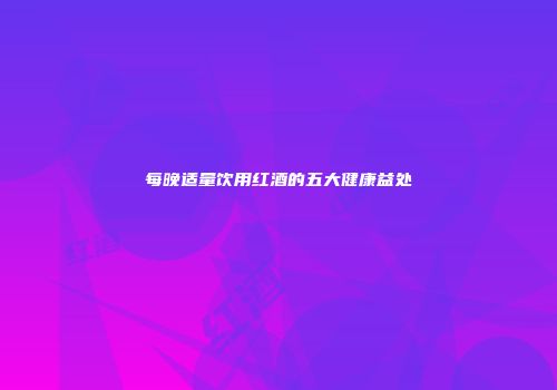 每晚适量饮用红酒的五大健康益处