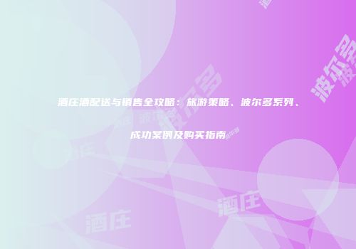 酒庄酒配送与销售全攻略：旅游策略、波尔多系列、成功案例及购买指南