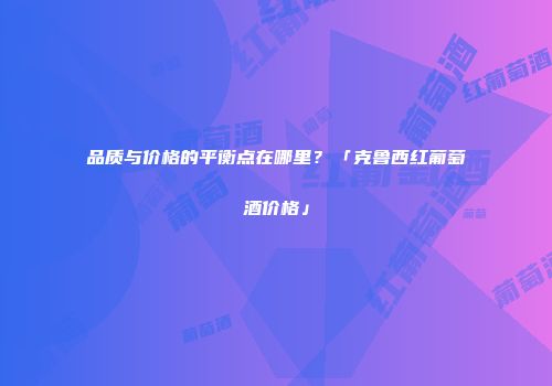 品质与价格的平衡点在哪里？「克鲁西红葡萄酒价格」