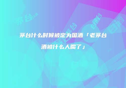 茅台什么时候被定为国酒「老茅台酒被什么人喝了」
