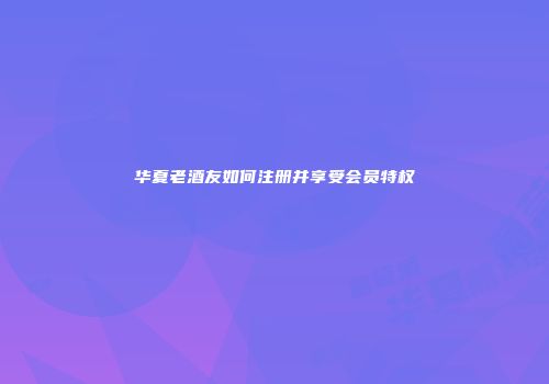 华夏老酒友如何注册并享受会员特权