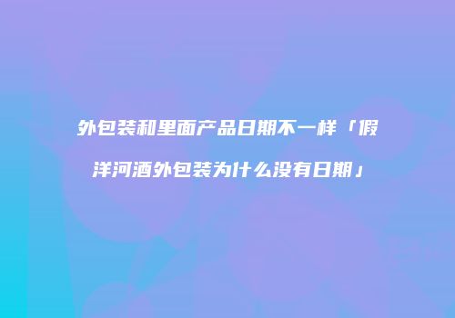 外包装和里面产品日期不一样「假洋河酒外包装为什么没有日期」