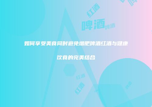 如何享受美食同时避免增肥啤酒红酒与健康饮食的完美结合