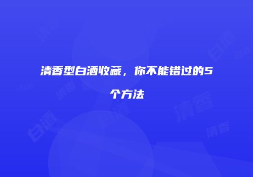 清香型白酒收藏，你不能错过的5个方法