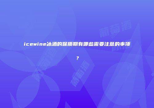 icewine冰酒的保质期有哪些需要注意的事项？