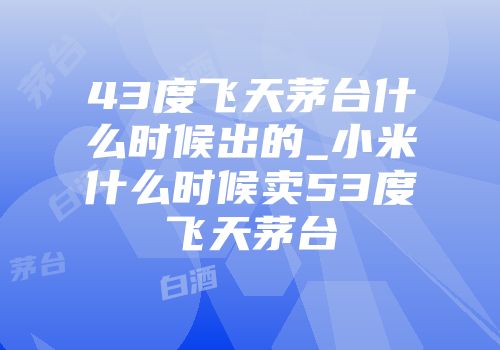 43度飞天茅台什么时候出的_小米什么时候卖53度飞天茅台