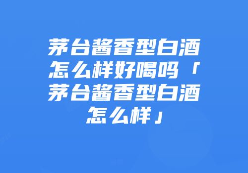 茅台酱香型白酒怎么样好喝吗「茅台酱香型白酒怎么样」