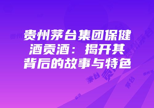 贵州茅台集团保健酒贡酒：揭开其背后的故事与特色