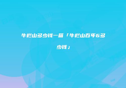 牛栏山多少钱一箱「牛栏山百年6多少钱」