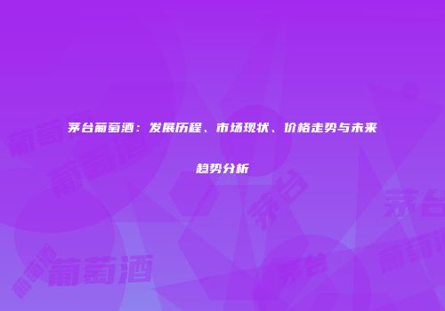 茅台葡萄酒：发展历程、市场现状、价格走势与未来趋势分析