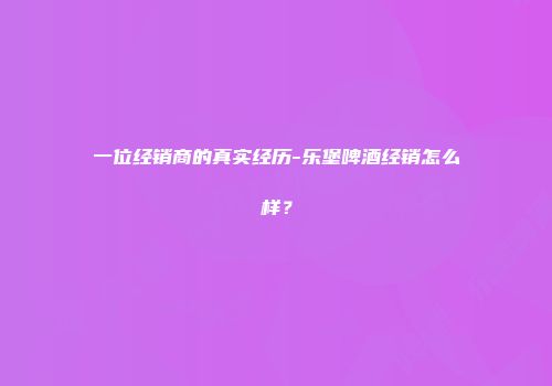 一位经销商的真实经历-乐堡啤酒经销怎么样？