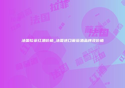 法国拉菲红酒价格_法国进口葡萄酒品牌及价格