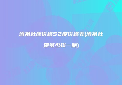酒祖杜康价格52度价格表(酒祖杜康多少钱一瓶)
