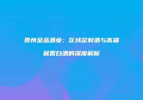 贵州金品酒业：区域定制酒与高端酱香白酒的深度解析