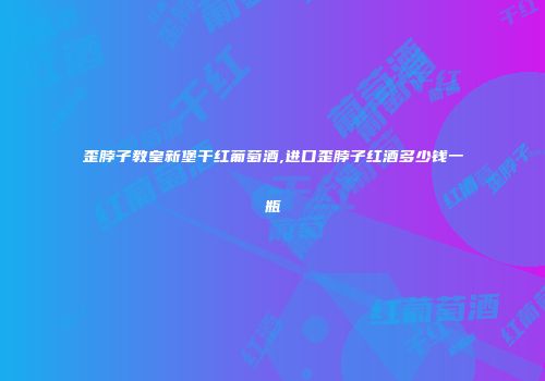 歪脖子教皇新堡干红葡萄酒,进口歪脖子红酒多少钱一瓶