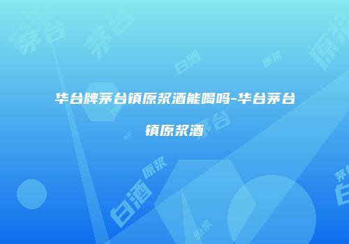 华台牌茅台镇原浆酒能喝吗-华台茅台镇原浆酒