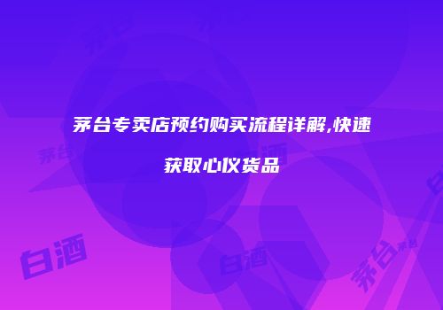 茅台专卖店预约购买流程详解,快速获取心仪货品