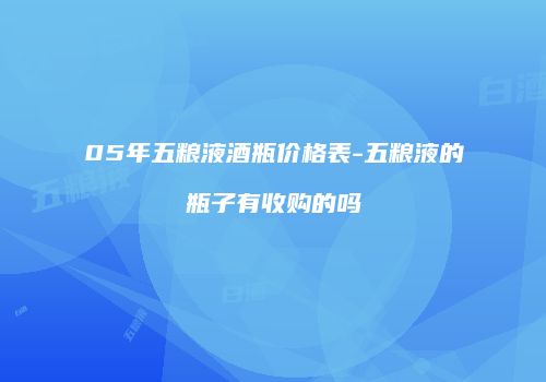 05年五粮液酒瓶价格表-五粮液的瓶子有收购的吗