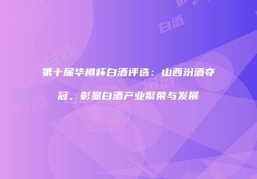 第十届华樽杯白酒评选：山西汾酒夺冠，彰显白酒产业繁荣与发展