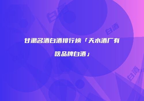 甘肃名酒白酒排行榜「天水酒厂有啥品牌白酒」