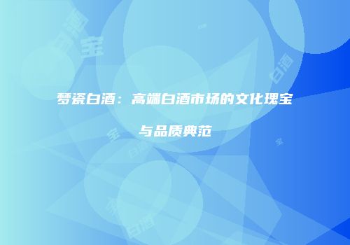 梦瓷白酒：高端白酒市场的文化瑰宝与品质典范