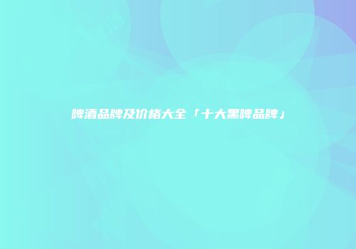 啤酒品牌及价格大全「十大黑啤品牌」