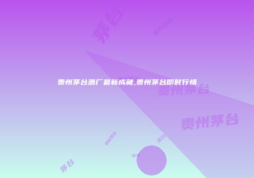 贵州茅台酒厂最新成就,贵州茅台即时行情