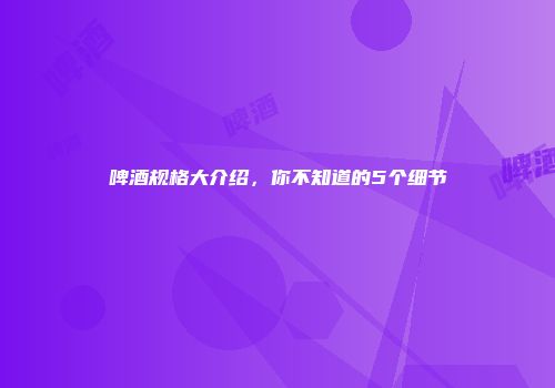啤酒规格大介绍，你不知道的5个细节