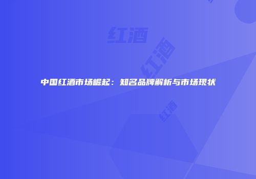 中国红酒市场崛起：知名品牌解析与市场现状