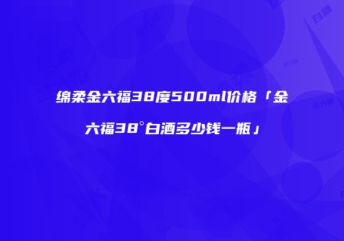 绵柔金六福38度500ml价格「金六福38°白酒多少钱一瓶」