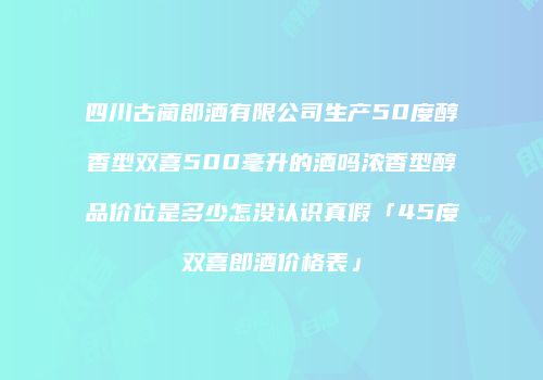 四川古蔺郎酒有限公司生产50度醇香型双喜500毫升的酒吗浓香型醇品价位是多少怎没认识真假「45度双喜郎酒价格表」