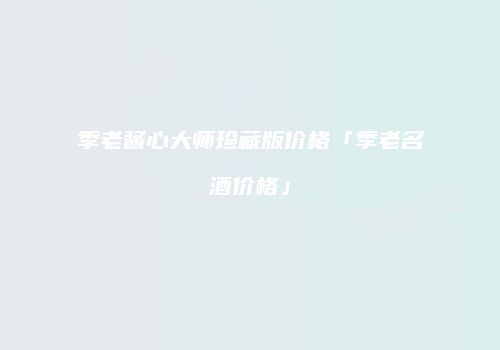 季老酱心大师珍藏版价格「季老名酒价格」