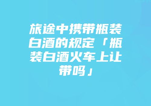 旅途中携带瓶装白酒的规定「瓶装白酒火车上让带吗」