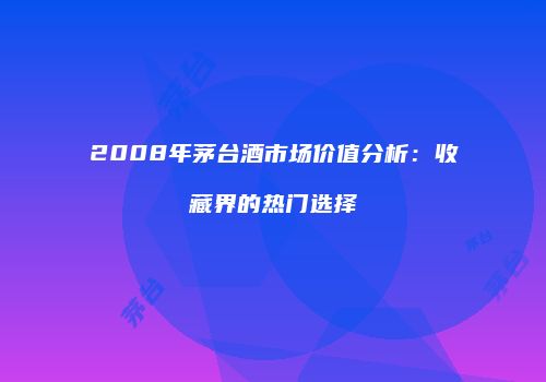 2008年茅台酒市场价值分析：收藏界的热门选择
