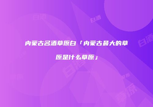 内蒙古名酒草原白「内蒙古最大的草原是什么草原」
