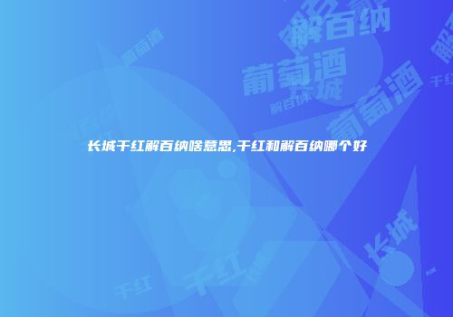 长城干红解百纳啥意思,干红和解百纳哪个好