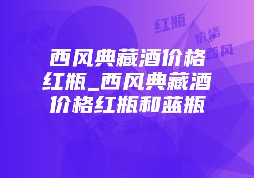 西风典藏酒价格红瓶_西风典藏酒价格红瓶和蓝瓶