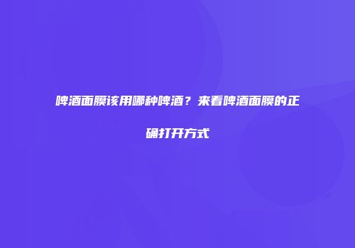 啤酒面膜该用哪种啤酒？来看啤酒面膜的正确打开方式