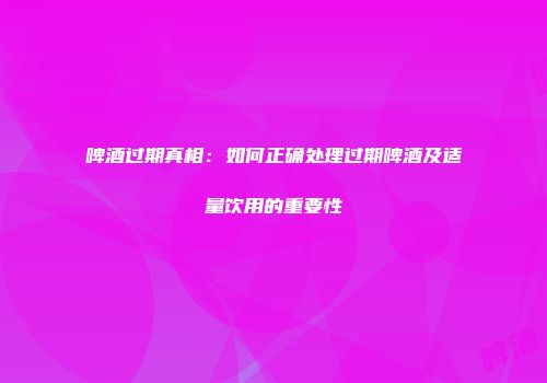 啤酒过期真相：如何正确处理过期啤酒及适量饮用的重要性