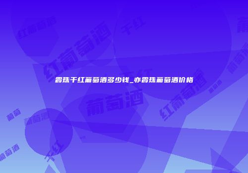 霞珠干红葡萄酒多少钱_亦霞珠葡萄酒价格