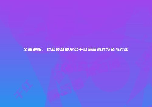 全面解析：拉菲传奇波尔多干红葡萄酒的特色与对比