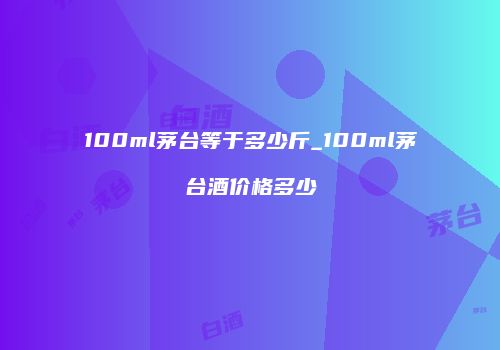 100ml茅台等于多少斤_100ml茅台酒价格多少