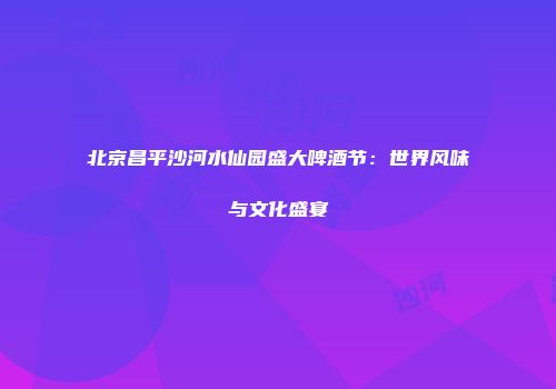 北京昌平沙河水仙园盛大啤酒节：世界风味与文化盛宴