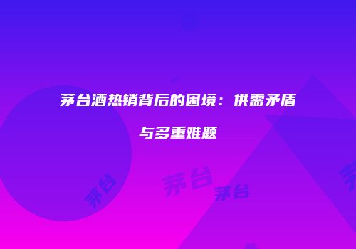 茅台酒热销背后的困境：供需矛盾与多重难题