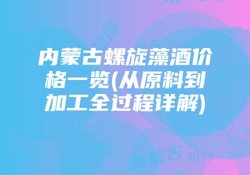 内蒙古螺旋藻酒价格一览(从原料到加工全过程详解)